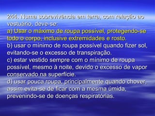 244. Numa sobrevivência em terra, com relação ao244. Numa sobrevivência em terra, com relação ao
vestuário, deve-se:vestuário, deve-se:
a) Usar o máximo de roupa possível, protegendo-sea) Usar o máximo de roupa possível, protegendo-se
todo o corpo, inclusive extremidades e rosto.todo o corpo, inclusive extremidades e rosto.
b) usar o mínimo de roupa possível quando fizer sol,b) usar o mínimo de roupa possível quando fizer sol,
evitando-se o excesso de transpiração.evitando-se o excesso de transpiração.
c) estar vestido sempre com o mínimo de roupac) estar vestido sempre com o mínimo de roupa
possível, mesmo à noite, devido o excesso de vaporpossível, mesmo à noite, devido o excesso de vapor
conservado na superfície.conservado na superfície.
d) usar pouca roupa, principalmente quando chover,d) usar pouca roupa, principalmente quando chover,
assim evita-se de ficar com a mesma úmida,assim evita-se de ficar com a mesma úmida,
prevenindo-se de doenças respiratórias.prevenindo-se de doenças respiratórias.
 