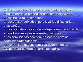 245. Numa situação de pouso forçado em terra,245. Numa situação de pouso forçado em terra,
ainda a bordo, o procedimento com relação aosainda a bordo, o procedimento com relação aos
agasalhos e roupas de frio:agasalhos e roupas de frio:
a) devem ser deixados, pois levá-los dificultaria aa) devem ser deixados, pois levá-los dificultaria a
evacuação.evacuação.
b) fica a critério de cada um, dependendo do tipo deb) fica a critério de cada um, dependendo do tipo de
agasalho e se a pessoa sente muito frio.agasalho e se a pessoa sente muito frio.
c) os comissários decidem de acordo com asc) os comissários decidem de acordo com as
condições atmosféricas.condições atmosféricas.
d) devem ser levados, uma vez que à noite ad) devem ser levados, uma vez que à noite a
temperatura sempre é bem mais baixa.temperatura sempre é bem mais baixa.
 