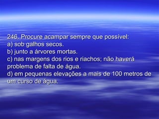 246. Procure acampar sempre que possível:246. Procure acampar sempre que possível:
a) sob galhos secos.a) sob galhos secos.
b) junto a árvores mortas.b) junto a árvores mortas.
c) nas margens dos rios e riachos; não haverác) nas margens dos rios e riachos; não haverá
problema de falta de água.problema de falta de água.
d) em pequenas elevações a mais de 100 metros ded) em pequenas elevações a mais de 100 metros de
um curso de água.um curso de água.
 