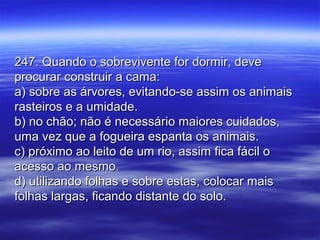247. Quando o sobrevivente for dormir, deve247. Quando o sobrevivente for dormir, deve
procurar construir a cama:procurar construir a cama:
a) sobre as árvores, evitando-se assim os animaisa) sobre as árvores, evitando-se assim os animais
rasteiros e a umidade.rasteiros e a umidade.
b) no chão; não é necessário maiores cuidados,b) no chão; não é necessário maiores cuidados,
uma vez que a fogueira espanta os animais.uma vez que a fogueira espanta os animais.
c) próximo ao leito de um rio, assim fica fácil oc) próximo ao leito de um rio, assim fica fácil o
acesso ao mesmo.acesso ao mesmo.
d) utilizando folhas e sobre estas, colocar maisd) utilizando folhas e sobre estas, colocar mais
folhas largas, ficando distante do solo.folhas largas, ficando distante do solo.
 