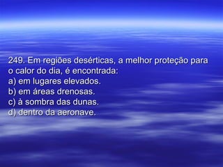 249. Em regiões desérticas, a melhor proteção para249. Em regiões desérticas, a melhor proteção para
o calor do dia, é encontrada:o calor do dia, é encontrada:
a) em lugares elevados.a) em lugares elevados.
b) em áreas drenosas.b) em áreas drenosas.
c) à sombra das dunas.c) à sombra das dunas.
d) dentro da aeronave.d) dentro da aeronave.
 