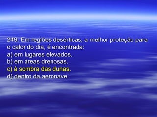 249. Em regiões desérticas, a melhor proteção para249. Em regiões desérticas, a melhor proteção para
o calor do dia, é encontrada:o calor do dia, é encontrada:
a) em lugares elevados.a) em lugares elevados.
b) em áreas drenosas.b) em áreas drenosas.
c) à sombra das dunas.c) à sombra das dunas.
d) dentro da aeronave.d) dentro da aeronave.
 
