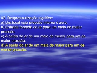 02. Despressurização significa:02. Despressurização significa:
a) Um local cuja pressão interna é zero.a) Um local cuja pressão interna é zero.
b) Entrada forçada do ar para um meio de maiorb) Entrada forçada do ar para um meio de maior
pressão.pressão.
c) A saída do ar de um meio de menor para um dec) A saída do ar de um meio de menor para um de
maior pressão.maior pressão.
d) A saída do ar de um meio de maior para um ded) A saída do ar de um meio de maior para um de
menor pressão.menor pressão.
 