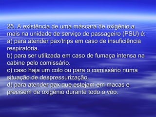 25. A existência de uma máscara de oxigênio a25. A existência de uma máscara de oxigênio a
mais na unidade de serviço de passageiro (PSU) é:mais na unidade de serviço de passageiro (PSU) é:
a) para atender pax/trips em caso de insuficiênciaa) para atender pax/trips em caso de insuficiência
respiratória.respiratória.
b) para ser utilizada em caso de fumaça intensa nab) para ser utilizada em caso de fumaça intensa na
cabine pelo comissário.cabine pelo comissário.
c) caso haja um colo ou para o comissário numac) caso haja um colo ou para o comissário numa
situação de despressurização.situação de despressurização.
d) para atender pax que estejam em macas ed) para atender pax que estejam em macas e
precisem de oxigênio durante todo o vôo.precisem de oxigênio durante todo o vôo.
 