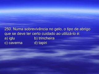 250. Numa sobrevivência no gelo, o tipo de abrigo250. Numa sobrevivência no gelo, o tipo de abrigo
que se deve ter certo cuidado ao utilizá-lo é:que se deve ter certo cuidado ao utilizá-lo é:
a) iglua) iglu b) trincheirab) trincheira
c) cavernac) caverna d) tapirid) tapiri
 