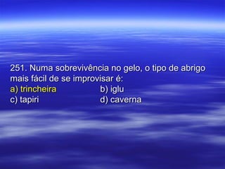 251. Numa sobrevivência no gelo, o tipo de abrigo251. Numa sobrevivência no gelo, o tipo de abrigo
mais fácil de se improvisar é:mais fácil de se improvisar é:
a) trincheiraa) trincheira b) iglub) iglu
c) tapiric) tapiri d) cavernad) caverna
 