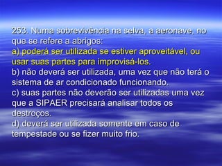 253. Numa sobrevivência na selva, a aeronave, no253. Numa sobrevivência na selva, a aeronave, no
que se refere a abrigos:que se refere a abrigos:
a) poderá ser utilizada se estiver aproveitável, oua) poderá ser utilizada se estiver aproveitável, ou
usar suas partes para improvisá-los.usar suas partes para improvisá-los.
b) não deverá ser utilizada, uma vez que não terá ob) não deverá ser utilizada, uma vez que não terá o
sistema de ar condicionado funcionando.sistema de ar condicionado funcionando.
c) suas partes não deverão ser utilizadas uma vezc) suas partes não deverão ser utilizadas uma vez
que a SIPAER precisará analisar todos osque a SIPAER precisará analisar todos os
destroços.destroços.
d) deverá ser utilizada somente em caso ded) deverá ser utilizada somente em caso de
tempestade ou se fizer muito frio.tempestade ou se fizer muito frio.
 