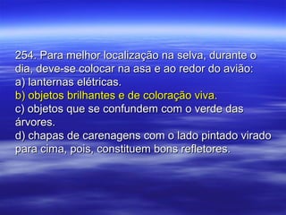 254. Para melhor localização na selva, durante o254. Para melhor localização na selva, durante o
dia, deve-se colocar na asa e ao redor do avião:dia, deve-se colocar na asa e ao redor do avião:
a) lanternas elétricas.a) lanternas elétricas.
b) objetos brilhantes e de coloração viva.b) objetos brilhantes e de coloração viva.
c) objetos que se confundem com o verde dasc) objetos que se confundem com o verde das
árvores.árvores.
d) chapas de carenagens com o lado pintado viradod) chapas de carenagens com o lado pintado virado
para cima, pois, constituem bons refletores.para cima, pois, constituem bons refletores.
 