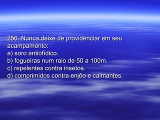 256. Nunca deixe de providenciar em seu256. Nunca deixe de providenciar em seu
acampamento:acampamento:
a) soro antiofídico.a) soro antiofídico.
b) fogueiras num raio de 50 a 100m.b) fogueiras num raio de 50 a 100m.
c) repelentes contra insetos.c) repelentes contra insetos.
d) comprimidos contra enjôo e calmantes.d) comprimidos contra enjôo e calmantes.
 