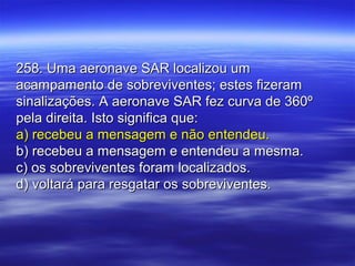 258. Uma aeronave SAR localizou um258. Uma aeronave SAR localizou um
acampamento de sobreviventes; estes fizeramacampamento de sobreviventes; estes fizeram
sinalizações. A aeronave SAR fez curva de 360ºsinalizações. A aeronave SAR fez curva de 360º
pela direita. Isto significa que:pela direita. Isto significa que:
a) recebeu a mensagem e não entendeu.a) recebeu a mensagem e não entendeu.
b) recebeu a mensagem e entendeu a mesma.b) recebeu a mensagem e entendeu a mesma.
c) os sobreviventes foram localizados.c) os sobreviventes foram localizados.
d) voltará para resgatar os sobreviventes.d) voltará para resgatar os sobreviventes.
 