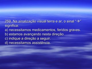 259. Na sinalização visual terra e ar, o sinal “259. Na sinalização visual terra e ar, o sinal “””
significa:significa:
a) necessitamos medicamentos, feridos graves.a) necessitamos medicamentos, feridos graves.
b) estamos avançando nesta direçãob) estamos avançando nesta direção
c) indique a direção a seguir.c) indique a direção a seguir.
d) necessitamos assistência.d) necessitamos assistência.
 