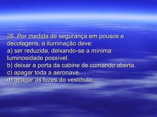 26. Por medida de segurança em pousos e26. Por medida de segurança em pousos e
decolagens, a iluminação deve:decolagens, a iluminação deve:
a) ser reduzida, deixando-se a mínimaa) ser reduzida, deixando-se a mínima
luminosidade possível.luminosidade possível.
b) deixar a porta da cabine de comando aberta.b) deixar a porta da cabine de comando aberta.
c) apagar toda a aeronave.c) apagar toda a aeronave.
d) apagar as luzes do vestíbulo.d) apagar as luzes do vestíbulo.
 