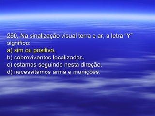 260. Na sinalização visual terra e ar, a letra “Y”260. Na sinalização visual terra e ar, a letra “Y”
significa:significa:
a) sim ou positivo.a) sim ou positivo.
b) sobreviventes localizados.b) sobreviventes localizados.
c) estamos seguindo nesta direção.c) estamos seguindo nesta direção.
d) necessitamos arma e munições.d) necessitamos arma e munições.
 