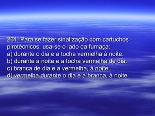 261. Para se fazer sinalização com cartuchos261. Para se fazer sinalização com cartuchos
pirotécnicos, usa-se o lado da fumaça:pirotécnicos, usa-se o lado da fumaça:
a) durante o dia e a tocha vermelha à noite.a) durante o dia e a tocha vermelha à noite.
b) durante a noite e a tocha vermelha de dia.b) durante a noite e a tocha vermelha de dia.
c) branca de dia e a vermelha, à noite.c) branca de dia e a vermelha, à noite.
d) vermelha durante o dia e a branca, à noite.d) vermelha durante o dia e a branca, à noite.
 