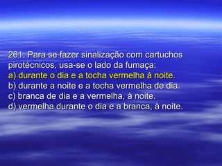 261. Para se fazer sinalização com cartuchos261. Para se fazer sinalização com cartuchos
pirotécnicos, usa-se o lado da fumaça:pirotécnicos, usa-se o lado da fumaça:
a) durante o dia e a tocha vermelha à noite.a) durante o dia e a tocha vermelha à noite.
b) durante a noite e a tocha vermelha de dia.b) durante a noite e a tocha vermelha de dia.
c) branca de dia e a vermelha, à noite.c) branca de dia e a vermelha, à noite.
d) vermelha durante o dia e a branca, à noite.d) vermelha durante o dia e a branca, à noite.
 