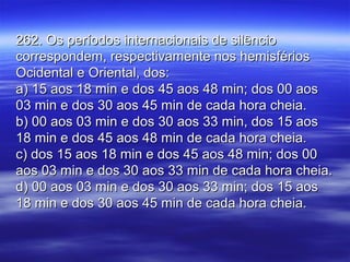 262. Os períodos internacionais de silêncio262. Os períodos internacionais de silêncio
correspondem, respectivamente nos hemisférioscorrespondem, respectivamente nos hemisférios
Ocidental e Oriental, dos:Ocidental e Oriental, dos:
a) 15 aos 18 min e dos 45 aos 48 min; dos 00 aosa) 15 aos 18 min e dos 45 aos 48 min; dos 00 aos
03 min e dos 30 aos 45 min de cada hora cheia.03 min e dos 30 aos 45 min de cada hora cheia.
b) 00 aos 03 min e dos 30 aos 33 min, dos 15 aosb) 00 aos 03 min e dos 30 aos 33 min, dos 15 aos
18 min e dos 45 aos 48 min de cada hora cheia.18 min e dos 45 aos 48 min de cada hora cheia.
c) dos 15 aos 18 min e dos 45 aos 48 min; dos 00c) dos 15 aos 18 min e dos 45 aos 48 min; dos 00
aos 03 min e dos 30 aos 33 min de cada hora cheia.aos 03 min e dos 30 aos 33 min de cada hora cheia.
d) 00 aos 03 min e dos 30 aos 33 min; dos 15 aosd) 00 aos 03 min e dos 30 aos 33 min; dos 15 aos
18 min e dos 30 aos 45 min de cada hora cheia.18 min e dos 30 aos 45 min de cada hora cheia.
 
