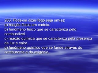 263. Pode-se dizer fogo seja um(a):263. Pode-se dizer fogo seja um(a):
a) reação física em cadeia.a) reação física em cadeia.
b) fenômeno físico que se caracteriza pelob) fenômeno físico que se caracteriza pelo
combustível.combustível.
c) reação química que se caracteriza pela presençac) reação química que se caracteriza pela presença
de luz e calor.de luz e calor.
d) fenômeno químico que se funde através dod) fenômeno químico que se funde através do
comburente e do oxigênio.comburente e do oxigênio.
 