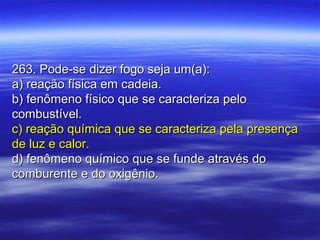 263. Pode-se dizer fogo seja um(a):263. Pode-se dizer fogo seja um(a):
a) reação física em cadeia.a) reação física em cadeia.
b) fenômeno físico que se caracteriza pelob) fenômeno físico que se caracteriza pelo
combustível.combustível.
c) reação química que se caracteriza pela presençac) reação química que se caracteriza pela presença
de luz e calor.de luz e calor.
d) fenômeno químico que se funde através dod) fenômeno químico que se funde através do
comburente e do oxigênio.comburente e do oxigênio.
 