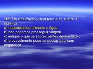 265. Na sinalização visual terra e ar, a letra “F”265. Na sinalização visual terra e ar, a letra “F”
significa:significa:
a) necessitamos alimento e água.a) necessitamos alimento e água.
b) não podemos prosseguir viagem.b) não podemos prosseguir viagem.
c) indique o que os sobreviventes devem fazer.c) indique o que os sobreviventes devem fazer.
d) provavelmente pode-se pousar aqui comd) provavelmente pode-se pousar aqui com
segurança.segurança.
 