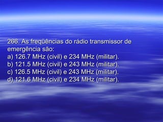 266. As freqüências do rádio transmissor de266. As freqüências do rádio transmissor de
emergência são:emergência são:
a) 126.7 MHz (civil) e 234 MHz (militar).a) 126.7 MHz (civil) e 234 MHz (militar).
b) 121.5 MHz (civil) e 243 MHz (militar).b) 121.5 MHz (civil) e 243 MHz (militar).
c) 126.5 MHz (civil) e 243 MHz (militar).c) 126.5 MHz (civil) e 243 MHz (militar).
d) 121.6 MHz (civil) e 234 MHz (militar).d) 121.6 MHz (civil) e 234 MHz (militar).
 