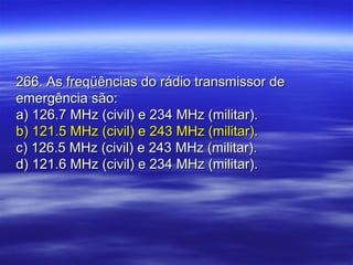 266. As freqüências do rádio transmissor de266. As freqüências do rádio transmissor de
emergência são:emergência são:
a) 126.7 MHz (civil) e 234 MHz (militar).a) 126.7 MHz (civil) e 234 MHz (militar).
b) 121.5 MHz (civil) e 243 MHz (militar).b) 121.5 MHz (civil) e 243 MHz (militar).
c) 126.5 MHz (civil) e 243 MHz (militar).c) 126.5 MHz (civil) e 243 MHz (militar).
d) 121.6 MHz (civil) e 234 MHz (militar).d) 121.6 MHz (civil) e 234 MHz (militar).
 