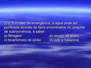 272. Em caso de emergência, a água pode ser272. Em caso de emergência, a água pode ser
purificada através de itens encontrados no conjuntopurificada através de itens encontrados no conjunto
de sobrevivência, a saber:de sobrevivência, a saber:
a) filtragema) filtragem b) cloreto de sódio.b) cloreto de sódio.
c) bicarbonato de sódioc) bicarbonato de sódio d) iodo e halazone.d) iodo e halazone.
 