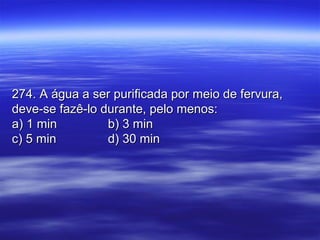 274. A água a ser purificada por meio de fervura,274. A água a ser purificada por meio de fervura,
deve-se fazê-lo durante, pelo menos:deve-se fazê-lo durante, pelo menos:
a) 1 mina) 1 min b) 3 minb) 3 min
c) 5 minc) 5 min d) 30 mind) 30 min
 
