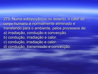 275. Numa sobrevivência no deserto, o calor do275. Numa sobrevivência no deserto, o calor do
corpo humano é normalmente eliminado ecorpo humano é normalmente eliminado e
transferido para o ambiente, pelos processos de:transferido para o ambiente, pelos processos de:
a) irradiação, condução e convecção.a) irradiação, condução e convecção.
b) condução, irradiação e calor.b) condução, irradiação e calor.
c) condução, irradiação e calor.c) condução, irradiação e calor.
d) condução, transmissão e convecção.d) condução, transmissão e convecção.
 