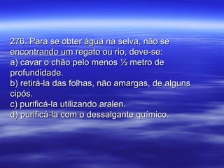 276. Para se obter água na selva, não se276. Para se obter água na selva, não se
encontrando um regato ou rio, deve-se:encontrando um regato ou rio, deve-se:
a) cavar o chão pelo menos ½ metro dea) cavar o chão pelo menos ½ metro de
profundidade.profundidade.
b) retirá-la das folhas, não amargas, de algunsb) retirá-la das folhas, não amargas, de alguns
cipós.cipós.
c) purificá-la utilizando aralen.c) purificá-la utilizando aralen.
d) purificá-la com o dessalgante químico.d) purificá-la com o dessalgante químico.
 