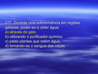 277. Durante uma sobrevivência em regiões277. Durante uma sobrevivência em regiões
geladas, poder-se-á obter água:geladas, poder-se-á obter água:
a) através do gelo.a) através do gelo.
b) utilizando o purificador químico.b) utilizando o purificador químico.
c) pelas plantas que retém água.c) pelas plantas que retém água.
d) tomando-se o sangue das caças.d) tomando-se o sangue das caças.
 
