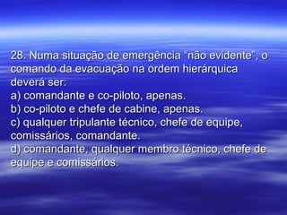 28. Numa situação de emergência “não evidente”, o28. Numa situação de emergência “não evidente”, o
comando da evacuação na ordem hierárquicacomando da evacuação na ordem hierárquica
deverá ser:deverá ser:
a) comandante e co-piloto, apenas.a) comandante e co-piloto, apenas.
b) co-piloto e chefe de cabine, apenas.b) co-piloto e chefe de cabine, apenas.
c) qualquer tripulante técnico, chefe de equipe,c) qualquer tripulante técnico, chefe de equipe,
comissários, comandante.comissários, comandante.
d) comandante, qualquer membro técnico, chefe ded) comandante, qualquer membro técnico, chefe de
equipe e comissários.equipe e comissários.
 