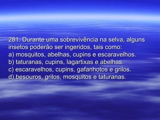 281. Durante uma sobrevivência na selva, alguns281. Durante uma sobrevivência na selva, alguns
insetos poderão ser ingeridos, tais como:insetos poderão ser ingeridos, tais como:
a) mosquitos, abelhas, cupins e escaravelhos.a) mosquitos, abelhas, cupins e escaravelhos.
b) taturanas, cupins, lagartixas e abelhas.b) taturanas, cupins, lagartixas e abelhas.
c) escaravelhos, cupins, gafanhotos e grilos.c) escaravelhos, cupins, gafanhotos e grilos.
d) besouros, grilos, mosquitos e taturanas.d) besouros, grilos, mosquitos e taturanas.
 