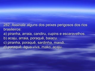 282. Assinale alguns dos peixes perigosos dos rios282. Assinale alguns dos peixes perigosos dos rios
brasileiros:brasileiros:
a) piranha, arraia, candiru, cupins e escaravelhos.a) piranha, arraia, candiru, cupins e escaravelhos.
b) acaju, arraia, poraquê, baiacu.b) acaju, arraia, poraquê, baiacu.
c) piranha, poraquê, sardinha, mandi.c) piranha, poraquê, sardinha, mandi.
d) poraquê, água-viva, mako, acaju.d) poraquê, água-viva, mako, acaju.
 