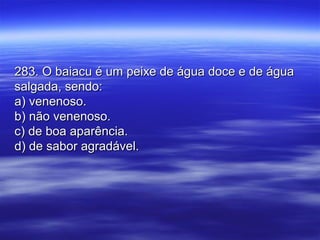 283. O baiacu é um peixe de água doce e de água283. O baiacu é um peixe de água doce e de água
salgada, sendo:salgada, sendo:
a) venenoso.a) venenoso.
b) não venenoso.b) não venenoso.
c) de boa aparência.c) de boa aparência.
d) de sabor agradável.d) de sabor agradável.
 