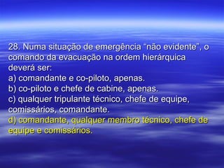 28. Numa situação de emergência “não evidente”, o28. Numa situação de emergência “não evidente”, o
comando da evacuação na ordem hierárquicacomando da evacuação na ordem hierárquica
deverá ser:deverá ser:
a) comandante e co-piloto, apenas.a) comandante e co-piloto, apenas.
b) co-piloto e chefe de cabine, apenas.b) co-piloto e chefe de cabine, apenas.
c) qualquer tripulante técnico, chefe de equipe,c) qualquer tripulante técnico, chefe de equipe,
comissários, comandante.comissários, comandante.
d) comandante, qualquer membro técnico, chefe ded) comandante, qualquer membro técnico, chefe de
equipe e comissários.equipe e comissários.
 