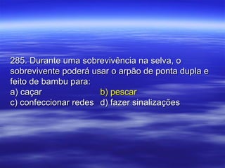 285. Durante uma sobrevivência na selva, o285. Durante uma sobrevivência na selva, o
sobrevivente poderá usar o arpão de ponta dupla esobrevivente poderá usar o arpão de ponta dupla e
feito de bambu para:feito de bambu para:
a) caçara) caçar b) pescarb) pescar
c) confeccionar redesc) confeccionar redes d) fazer sinalizaçõesd) fazer sinalizações
 
