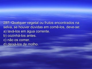 287. Qualquer vegetal ou frutos encontrados na287. Qualquer vegetal ou frutos encontrados na
selva, se houver dúvidas em comê-los, deve-se:selva, se houver dúvidas em comê-los, deve-se:
a) lavá-los em água corrente.a) lavá-los em água corrente.
b) cozinhá-los antes.b) cozinhá-los antes.
c) não os comer.c) não os comer.
d) deixá-los de molho.d) deixá-los de molho.
 