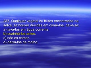 287. Qualquer vegetal ou frutos encontrados na287. Qualquer vegetal ou frutos encontrados na
selva, se houver dúvidas em comê-los, deve-se:selva, se houver dúvidas em comê-los, deve-se:
a) lavá-los em água corrente.a) lavá-los em água corrente.
b) cozinhá-los antes.b) cozinhá-los antes.
c) não os comer.c) não os comer.
d) deixá-los de molho.d) deixá-los de molho.
 
