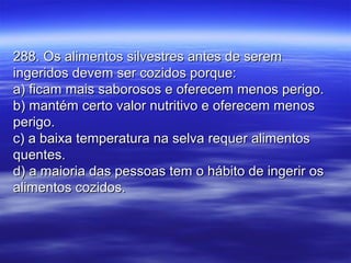 288. Os alimentos silvestres antes de serem288. Os alimentos silvestres antes de serem
ingeridos devem ser cozidos porque:ingeridos devem ser cozidos porque:
a) ficam mais saborosos e oferecem menos perigo.a) ficam mais saborosos e oferecem menos perigo.
b) mantém certo valor nutritivo e oferecem menosb) mantém certo valor nutritivo e oferecem menos
perigo.perigo.
c) a baixa temperatura na selva requer alimentosc) a baixa temperatura na selva requer alimentos
quentes.quentes.
d) a maioria das pessoas tem o hábito de ingerir osd) a maioria das pessoas tem o hábito de ingerir os
alimentos cozidos.alimentos cozidos.
 