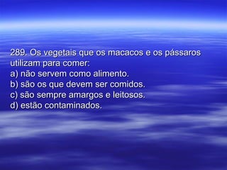 289. Os vegetais que os macacos e os pássaros289. Os vegetais que os macacos e os pássaros
utilizam para comer:utilizam para comer:
a) não servem como alimento.a) não servem como alimento.
b) são os que devem ser comidos.b) são os que devem ser comidos.
c) são sempre amargos e leitosos.c) são sempre amargos e leitosos.
d) estão contaminados.d) estão contaminados.
 