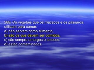 289. Os vegetais que os macacos e os pássaros289. Os vegetais que os macacos e os pássaros
utilizam para comer:utilizam para comer:
a) não servem como alimento.a) não servem como alimento.
b) são os que devem ser comidos.b) são os que devem ser comidos.
c) são sempre amargos e leitosos.c) são sempre amargos e leitosos.
d) estão contaminados.d) estão contaminados.
 