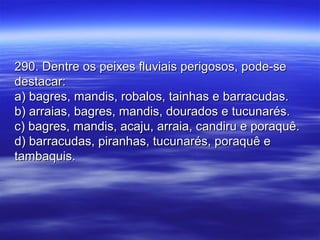 290. Dentre os peixes fluviais perigosos, pode-se290. Dentre os peixes fluviais perigosos, pode-se
destacar:destacar:
a) bagres, mandis, robalos, tainhas e barracudas.a) bagres, mandis, robalos, tainhas e barracudas.
b) arraias, bagres, mandis, dourados e tucunarés.b) arraias, bagres, mandis, dourados e tucunarés.
c) bagres, mandis, acaju, arraia, candiru e poraquê.c) bagres, mandis, acaju, arraia, candiru e poraquê.
d) barracudas, piranhas, tucunarés, poraquê ed) barracudas, piranhas, tucunarés, poraquê e
tambaquis.tambaquis.
 