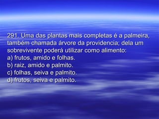 291. Uma das plantas mais completas é a palmeira,291. Uma das plantas mais completas é a palmeira,
também chamada árvore da providencia; dela umtambém chamada árvore da providencia; dela um
sobrevivente poderá utilizar como alimento:sobrevivente poderá utilizar como alimento:
a) frutos, amido e folhas.a) frutos, amido e folhas.
b) raiz, amido e palmito.b) raiz, amido e palmito.
c) folhas, seiva e palmito.c) folhas, seiva e palmito.
d) frutos, seiva e palmito.d) frutos, seiva e palmito.
 