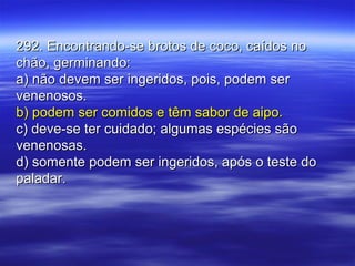 292. Encontrando-se brotos de coco, caídos no292. Encontrando-se brotos de coco, caídos no
chão, germinando:chão, germinando:
a) não devem ser ingeridos, pois, podem sera) não devem ser ingeridos, pois, podem ser
venenosos.venenosos.
b) podem ser comidos e têm sabor de aipo.b) podem ser comidos e têm sabor de aipo.
c) deve-se ter cuidado; algumas espécies sãoc) deve-se ter cuidado; algumas espécies são
venenosas.venenosas.
d) somente podem ser ingeridos, após o teste dod) somente podem ser ingeridos, após o teste do
paladar.paladar.
 