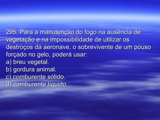 295. Para a manutenção do fogo na ausência de295. Para a manutenção do fogo na ausência de
vegetação e na impossibilidade de utilizar osvegetação e na impossibilidade de utilizar os
destroços da aeronave, o sobrevivente de um pousodestroços da aeronave, o sobrevivente de um pouso
forçado no gelo, poderá usar:forçado no gelo, poderá usar:
a) breu vegetal.a) breu vegetal.
b) gordura animal.b) gordura animal.
c) comburente sólido.c) comburente sólido.
d) comburente líquido.d) comburente líquido.
 
