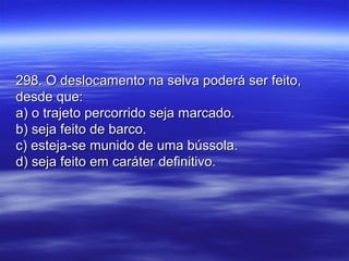 298. O deslocamento na selva poderá ser feito,298. O deslocamento na selva poderá ser feito,
desde que:desde que:
a) o trajeto percorrido seja marcado.a) o trajeto percorrido seja marcado.
b) seja feito de barco.b) seja feito de barco.
c) esteja-se munido de uma bússola.c) esteja-se munido de uma bússola.
d) seja feito em caráter definitivo.d) seja feito em caráter definitivo.
 