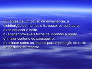 30. Antes de um pouso de emergência, a30. Antes de um pouso de emergência, a
distribuição de mantas e travesseiros será para:distribuição de mantas e travesseiros será para:
a) se aquecer à noite.a) se aquecer à noite.
b) apagar prováveis focos de incêndio a bordo.b) apagar prováveis focos de incêndio a bordo.
c) maior conforto do passageiro.c) maior conforto do passageiro.
d) colocar sobre os joelhos para a proteção do rostod) colocar sobre os joelhos para a proteção do rosto
na posição de impacto.na posição de impacto.
 
