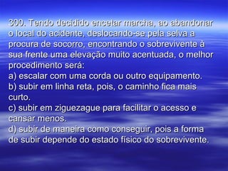 300. Tendo decidido encetar marcha, ao abandonar300. Tendo decidido encetar marcha, ao abandonar
o local do acidente, deslocando-se pela selva ao local do acidente, deslocando-se pela selva a
procura de socorro, encontrando o sobrevivente àprocura de socorro, encontrando o sobrevivente à
sua frente uma elevação muito acentuada, o melhorsua frente uma elevação muito acentuada, o melhor
procedimento será:procedimento será:
a) escalar com uma corda ou outro equipamento.a) escalar com uma corda ou outro equipamento.
b) subir em linha reta, pois, o caminho fica maisb) subir em linha reta, pois, o caminho fica mais
curto.curto.
c) subir em ziguezague para facilitar o acesso ec) subir em ziguezague para facilitar o acesso e
cansar menos.cansar menos.
d) subir de maneira como conseguir, pois a formad) subir de maneira como conseguir, pois a forma
de subir depende do estado físico do sobrevivente.de subir depende do estado físico do sobrevivente.
 