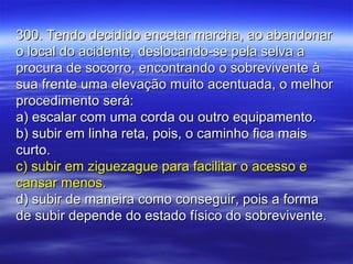 300. Tendo decidido encetar marcha, ao abandonar300. Tendo decidido encetar marcha, ao abandonar
o local do acidente, deslocando-se pela selva ao local do acidente, deslocando-se pela selva a
procura de socorro, encontrando o sobrevivente àprocura de socorro, encontrando o sobrevivente à
sua frente uma elevação muito acentuada, o melhorsua frente uma elevação muito acentuada, o melhor
procedimento será:procedimento será:
a) escalar com uma corda ou outro equipamento.a) escalar com uma corda ou outro equipamento.
b) subir em linha reta, pois, o caminho fica maisb) subir em linha reta, pois, o caminho fica mais
curto.curto.
c) subir em ziguezague para facilitar o acesso ec) subir em ziguezague para facilitar o acesso e
cansar menos.cansar menos.
d) subir de maneira como conseguir, pois a formad) subir de maneira como conseguir, pois a forma
de subir depende do estado físico do sobrevivente.de subir depende do estado físico do sobrevivente.
 