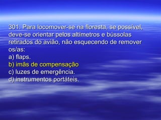 301. Para locomover-se na floresta, se possível,301. Para locomover-se na floresta, se possível,
deve-se orientar pelos altímetros e bússolasdeve-se orientar pelos altímetros e bússolas
retirados do avião, não esquecendo de removerretirados do avião, não esquecendo de remover
os/as:os/as:
a) flaps.a) flaps.
b) imãs de compensaçãob) imãs de compensação
c) luzes de emergência.c) luzes de emergência.
d) instrumentos portáteis.d) instrumentos portáteis.
 